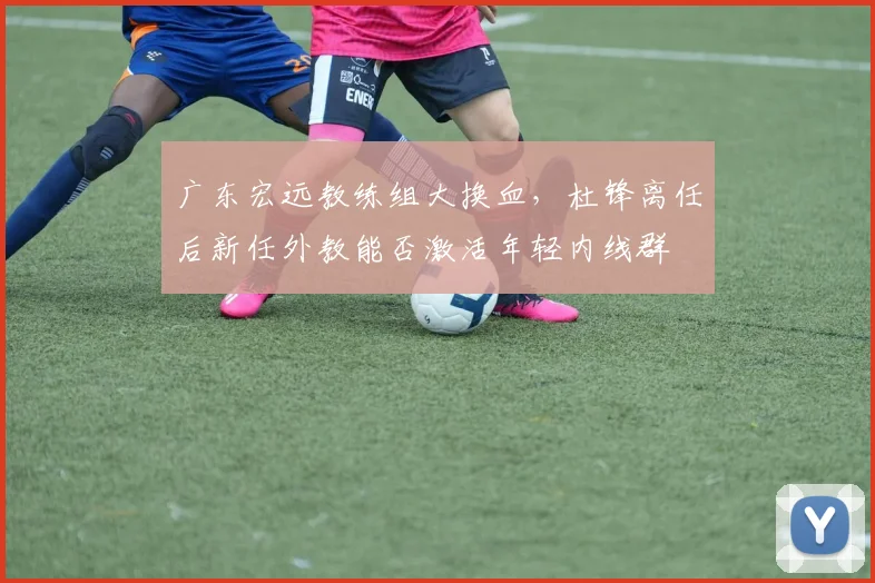 广东宏远教练组大换血,杜锋离任后新任外教能否激活年轻内线群