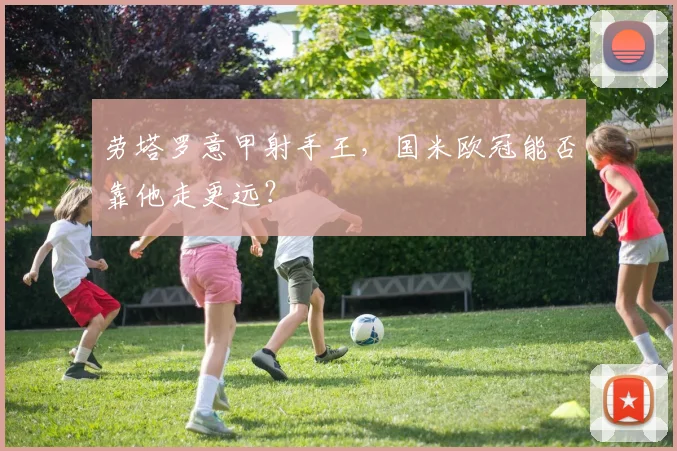 劳塔罗意甲射手王,国米欧冠能否靠他走更远?