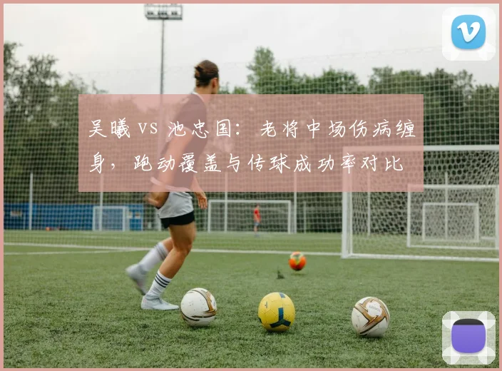 吴曦 vs 池忠国：老将中场伤病缠身，跑动覆盖与传球成功率对比