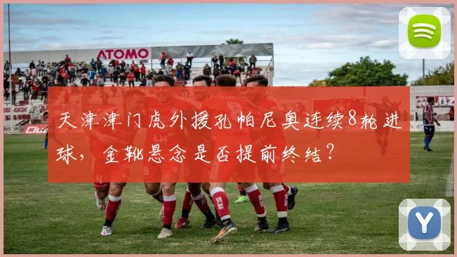 天津津门虎外援孔帕尼奥连续8轮进球，金靴悬念是否提前终结？