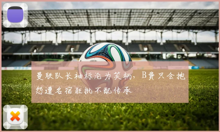 曼联队长袖标沦为笑柄,B费只会抱怨遭名宿狂批不配传承